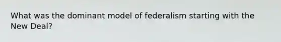 What was the dominant model of federalism starting with the New Deal?