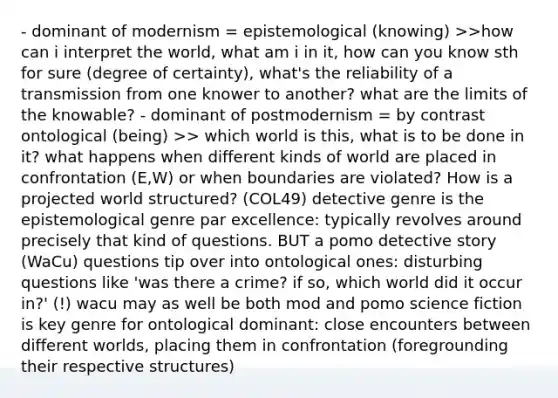 - dominant of modernism = epistemological (knowing) >>how can i interpret the world, what am i in it, how can you know sth for sure (degree of certainty), what's the reliability of a transmission from one knower to another? what are the limits of the knowable? - dominant of postmodernism = by contrast ontological (being) >> which world is this, what is to be done in it? what happens when different kinds of world are placed in confrontation (E,W) or when boundaries are violated? How is a projected world structured? (COL49) detective genre is the epistemological genre par excellence: typically revolves around precisely that kind of questions. BUT a pomo detective story (WaCu) questions tip over into ontological ones: disturbing questions like 'was there a crime? if so, which world did it occur in?' (!) wacu may as well be both mod and pomo science fiction is key genre for ontological dominant: close encounters between different worlds, placing them in confrontation (foregrounding their respective structures)