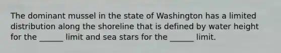 The dominant mussel in the state of Washington has a limited distribution along the shoreline that is defined by water height for the ______ limit and sea stars for the ______ limit.