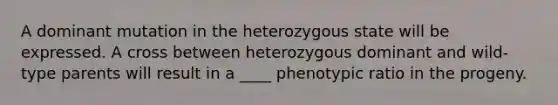 A dominant mutation in the heterozygous state will be expressed. A cross between heterozygous dominant and wild-type parents will result in a ____ phenotypic ratio in the progeny.