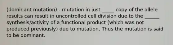 (dominant mutation) - mutation in just _____ copy of the allele results can result in uncontrolled cell division due to the ______ synthesis/activity of a functional product (which was not produced previously) due to mutation. Thus the mutation is said to be dominant.