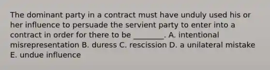 The dominant party in a contract must have unduly used his or her influence to persuade the servient party to enter into a contract in order for there to be​ ________. A. intentional misrepresentation B. duress C. rescission D. a unilateral mistake E. undue influence