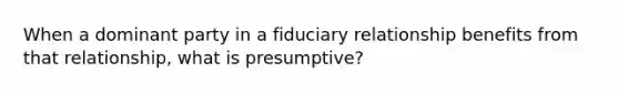 When a dominant party in a fiduciary relationship benefits from that relationship, what is presumptive?