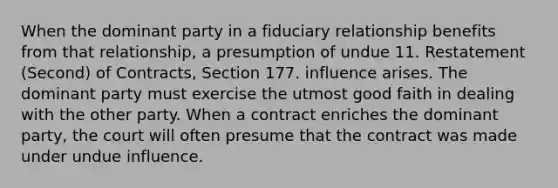 When the dominant party in a fiduciary relationship benefits from that relationship, a presumption of undue 11. Restatement (Second) of Contracts, Section 177. influence arises. The dominant party must exercise the utmost good faith in dealing with the other party. When a contract enriches the dominant party, the court will often presume that the contract was made under undue influence.