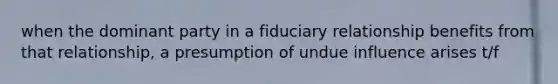 when the dominant party in a fiduciary relationship benefits from that relationship, a presumption of undue influence arises t/f