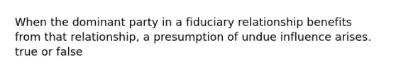 When the dominant party in a fiduciary relationship benefits from that relationship, a presumption of undue influence arises. true or false