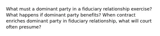 What must a dominant party in a fiduciary relationship exercise? What happens if dominant party benefits? When contract enriches dominant party in fiduciary relationship, what will court often presume?