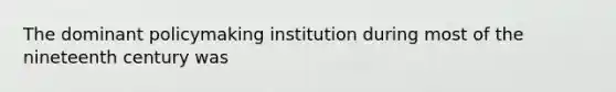 The dominant policymaking institution during most of the nineteenth century was