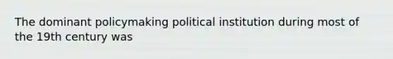 The dominant policymaking political institution during most of the 19th century was