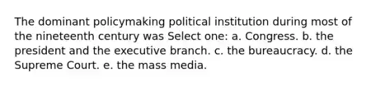 The dominant policymaking political institution during most of the nineteenth century was Select one: a. Congress. b. the president and the executive branch. c. the bureaucracy. d. the Supreme Court. e. the mass media.