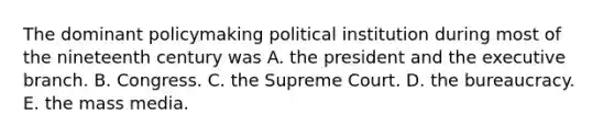 The dominant policymaking political institution during most of the nineteenth century was A. the president and the executive branch. B. Congress. C. the Supreme Court. D. the bureaucracy. E. the mass media.