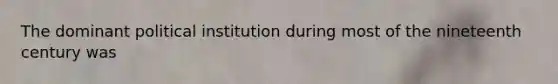 The dominant political institution during most of the nineteenth century was