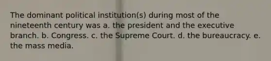 The dominant political institution(s) during most of the nineteenth century was a. the president and the executive branch. b. Congress. c. the Supreme Court. d. the bureaucracy. e. the mass media.