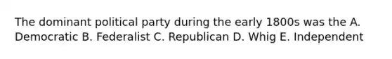 The dominant political party during the early 1800s was the A. Democratic B. Federalist C. Republican D. Whig E. Independent