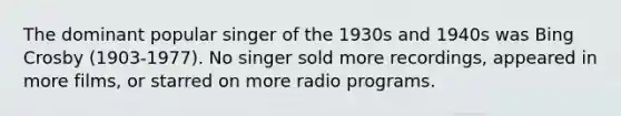 The dominant popular singer of the 1930s and 1940s was Bing Crosby (1903-1977). No singer sold more recordings, appeared in more films, or starred on more radio programs.