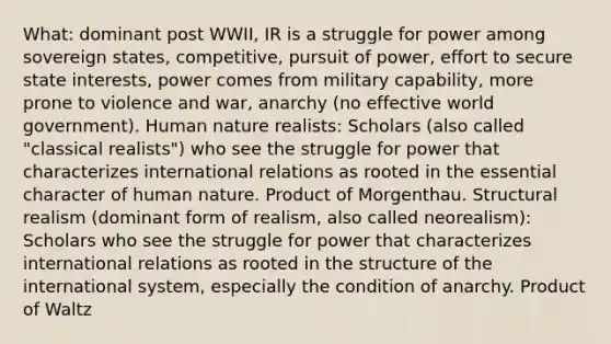 What: dominant post WWII, IR is a struggle for power among sovereign states, competitive, pursuit of power, effort to secure state interests, power comes from military capability, more prone to violence and war, anarchy (no effective world government). Human nature realists: Scholars (also called "classical realists") who see the struggle for power that characterizes international relations as rooted in the essential character of human nature. Product of Morgenthau. Structural realism (dominant form of realism, also called neorealism): Scholars who see the struggle for power that characterizes international relations as rooted in the structure of the international system, especially the condition of anarchy. Product of Waltz