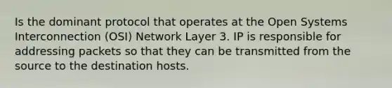 Is the dominant protocol that operates at the Open Systems Interconnection (OSI) Network Layer 3. IP is responsible for addressing packets so that they can be transmitted from the source to the destination hosts.