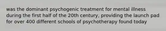 was the dominant psychogenic treatment for mental illness during the first half of the 20th century, providing the launch pad for over 400 different schools of psychotherapy found today