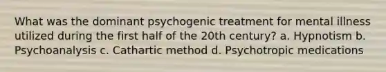 What was the dominant psychogenic treatment for mental illness utilized during the first half of the 20th century? a. Hypnotism b. Psychoanalysis c. Cathartic method d. Psychotropic medications