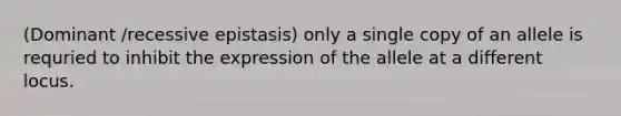 (Dominant /recessive epistasis) only a single copy of an allele is requried to inhibit the expression of the allele at a different locus.