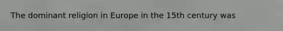 The dominant religion in Europe in the 15th century was