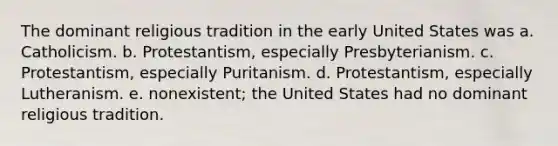 The dominant religious tradition in the early United States was a. Catholicism. b. Protestantism, especially Presbyterianism. c. Protestantism, especially Puritanism. d. Protestantism, especially Lutheranism. e. nonexistent; the United States had no dominant religious tradition.