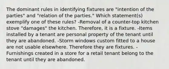 The dominant rules in identifying fixtures are "intention of the parties" and "relation of the parties." Which statement(s) exemplify one of these rules? -Removal of a counter-top kitchen stove "damages" the kitchen. Therefore, it is a fixture. -Items installed by a tenant are personal property of the tenant until they are abandoned. -Storm windows custom fitted to a house are not usable elsewhere. Therefore they are fixtures. -Furnishings created in a store for a retail tenant belong to the tenant until they are abandoned.