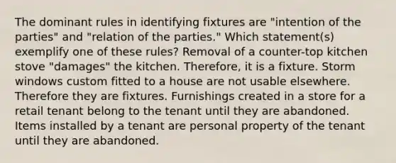 The dominant rules in identifying fixtures are "intention of the parties" and "relation of the parties." Which statement(s) exemplify one of these rules? Removal of a counter-top kitchen stove "damages" the kitchen. Therefore, it is a fixture. Storm windows custom fitted to a house are not usable elsewhere. Therefore they are fixtures. Furnishings created in a store for a retail tenant belong to the tenant until they are abandoned. Items installed by a tenant are personal property of the tenant until they are abandoned.