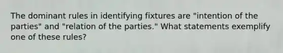 The dominant rules in identifying fixtures are "intention of the parties" and "relation of the parties." What statements exemplify one of these rules?