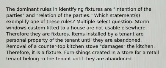 The dominant rules in identifying fixtures are "intention of the parties" and "relation of the parties." Which statement(s) exemplify one of these rules? Multiple select question. Storm windows custom fitted to a house are not usable elsewhere. Therefore they are fixtures. Items installed by a tenant are personal property of the tenant until they are abandoned. Removal of a counter-top kitchen stove "damages" the kitchen. Therefore, it is a fixture. Furnishings created in a store for a retail tenant belong to the tenant until they are abandoned.