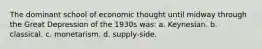 The dominant school of economic thought until midway through the Great Depression of the 1930s was: a. Keynesian. b. classical. c. monetarism. d. supply-side.