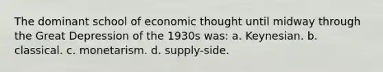 The dominant school of economic thought until midway through the Great Depression of the 1930s was: a. Keynesian. b. classical. c. monetarism. d. supply-side.