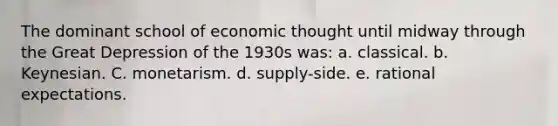 The dominant school of economic thought until midway through the Great Depression of the 1930s was: a. classical. b. Keynesian. C. monetarism. d. supply-side. e. rational expectations.