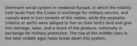 Dominant social system in medieval Europe, in which the nobility held lands from the Crown in exchange for military service, and vassals were in turn tenants of the nobles, while the peasants (villeins or serfs) were obliged to live on their lord's land and give him homage, labor, and a share of the produce, notionally in exchange for military protection. The rise of the middle class in the later middle ages helps break down this system.