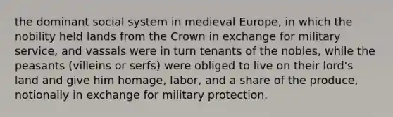 the dominant social system in medieval Europe, in which the nobility held lands from the Crown in exchange for military service, and vassals were in turn tenants of the nobles, while the peasants (villeins or serfs) were obliged to live on their lord's land and give him homage, labor, and a share of the produce, notionally in exchange for military protection.