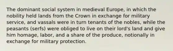 The dominant social system in medieval Europe, in which the nobility held lands from the Crown in exchange for military service, and vassals were in turn tenants of the nobles, while the peasants (serfs) were obliged to live on their lord's land and give him homage, labor, and a share of the produce, notionally in exchange for military protection.