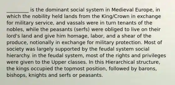 _________ is the dominant social system in Medieval Europe, in which the nobility held lands from the King/Crown in exchange for military service, and vassals were in turn tenants of the nobles, while the peasants (serfs) were obliged to live on their lord's land and give him homage, labor, and a shear of the produce, notionally in exchange for military protection. Most of society was largely supported by the feudal system social hierarchy. in the feudal system, most of the rights and privileges were given to the Upper classes. In this Hierarchical structure, the kings occupied the topmost position, followed by barons, bishops, knights and serfs or peasants.