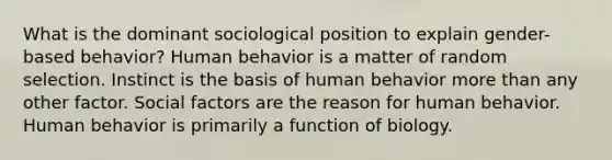 What is the dominant sociological position to explain gender-based behavior? Human behavior is a matter of random selection. Instinct is the basis of human behavior more than any other factor. Social factors are the reason for human behavior. Human behavior is primarily a function of biology.