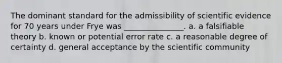 The dominant standard for the admissibility of scientific evidence for 70 years under Frye was _______________. a. a falsifiable theory b. known or potential error rate c. a reasonable degree of certainty d. general acceptance by the scientific community