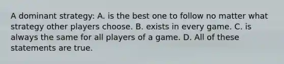 A dominant strategy: A. is the best one to follow no matter what strategy other players choose. B. exists in every game. C. is always the same for all players of a game. D. All of these statements are true.