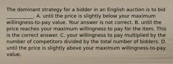 The dominant strategy for a bidder in an English auction is to bid​ ___________. A. until the price is slightly below your maximum​ willingness-to-pay value. Your answer is not correct. B. until the price reaches your maximum willingness to pay for the item. This is the correct answer. C. your willingness to pay multiplied by the number of competitors divided by the total number of bidders. D. until the price is slightly above your maximum​ willingness-to-pay value.