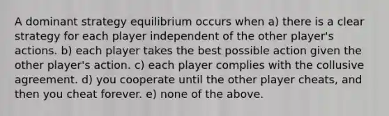 A dominant strategy equilibrium occurs when a) there is a clear strategy for each player independent of the other player's actions. b) each player takes the best possible action given the other player's action. c) each player complies with the collusive agreement. d) you cooperate until the other player cheats, and then you cheat forever. e) none of the above.