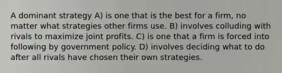 A dominant strategy A) is one that is the best for a firm, no matter what strategies other firms use. B) involves colluding with rivals to maximize joint profits. C) is one that a firm is forced into following by government policy. D) involves deciding what to do after all rivals have chosen their own strategies.