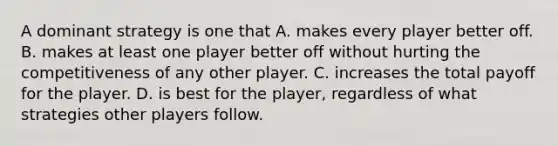 A dominant strategy is one that A. makes every player better off. B. makes at least one player better off without hurting the competitiveness of any other player. C. increases the total payoff for the player. D. is best for the player, regardless of what strategies other players follow.