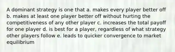 A dominant strategy is one that a. makes every player better off b. makes at least one player better off without hurting the competitiveness of any other player c. increases the total payoff for one player d. is best for a player, regardless of what strategy other players follow e. leads to quicker convergence to market equilibrium