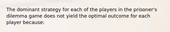 The dominant strategy for each of the players in the prisoner's dilemma game does not yield the optimal outcome for each player because: