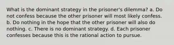 What is the dominant strategy in the prisoner's dilemma? a. Do not confess because the other prisoner will most likely confess. b. Do nothing in the hope that the other prisoner will also do nothing. c. There is no dominant strategy. d. Each prisoner confesses because this is the rational action to pursue.