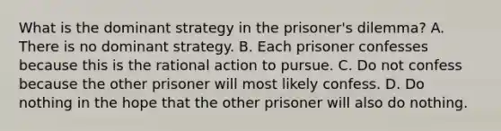 What is the dominant strategy in the prisoner's dilemma? A. There is no dominant strategy. B. Each prisoner confesses because this is the rational action to pursue. C. Do not confess because the other prisoner will most likely confess. D. Do nothing in the hope that the other prisoner will also do nothing.