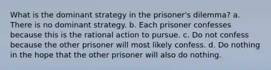 What is the dominant strategy in the prisoner's dilemma? a. There is no dominant strategy. b. Each prisoner confesses because this is the rational action to pursue. c. Do not confess because the other prisoner will most likely confess. d. Do nothing in the hope that the other prisoner will also do nothing.