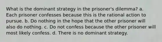 What is the dominant strategy in the prisoner's dilemma? a. Each prisoner confesses because this is the rational action to pursue. b. Do nothing in the hope that the other prisoner will also do nothing. c. Do not confess because the other prisoner will most likely confess. d. There is no dominant strategy.